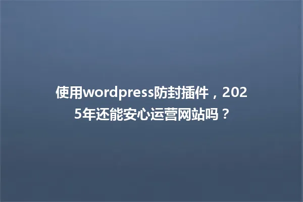 使用wordpress防封插件，2025年还能安心运营网站吗？ 一