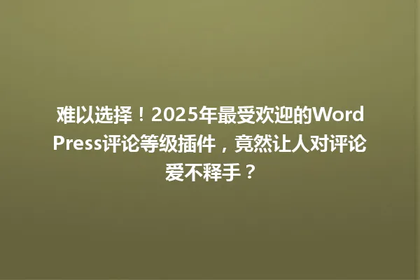 难以选择!2025年最受欢迎的WordPress评论等级插件,竟然让人对评论爱不释手? 一