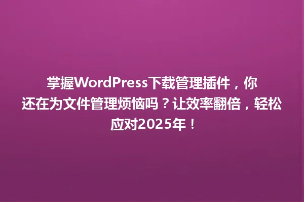 掌握WordPress下载管理插件,你还在为文件管理烦恼吗?让效率翻倍,轻松应对2025年! 一