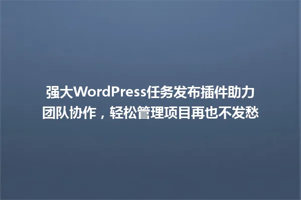 强大WordPress任务发布插件助力团队协作，轻松管理项目再也不发愁 一