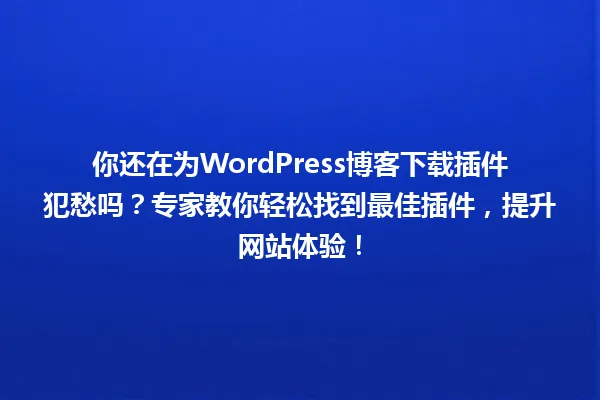 你还在为WordPress博客下载插件犯愁吗？专家教你轻松找到最佳插件，提升网站体验！ 一