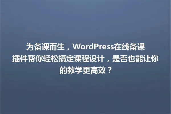 为备课而生，WordPress在线备课插件帮你轻松搞定课程设计，是否也能让你的教学更高效？ 一