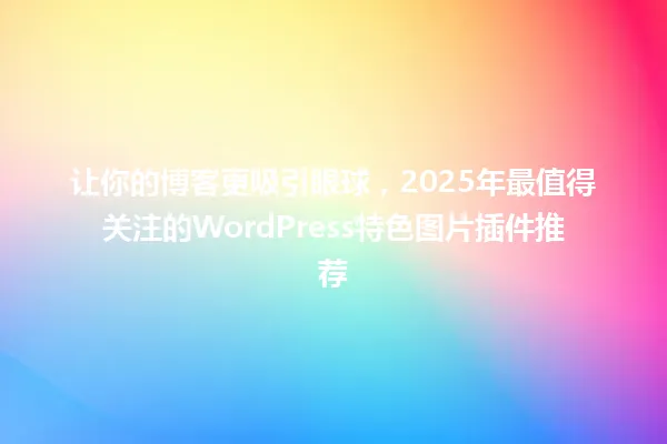 让你的博客更吸引眼球,2025年最值得关注的WordPress特色图片插件推荐 一