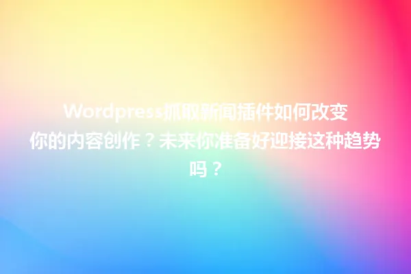 Wordpress抓取新闻插件如何改变你的内容创作?未来你准备好迎接这种趋势吗? 一
