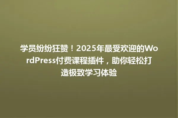 学员纷纷狂赞！2025年最受欢迎的WordPress付费课程插件，助你轻松打造极致学习体验 一