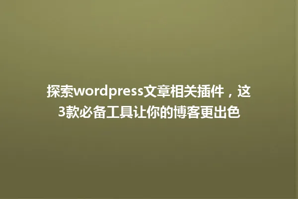 探索wordpress文章相关插件,这3款必备工具让你的博客更出色 一