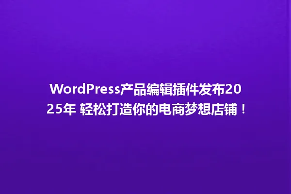 WordPress产品编辑插件发布2025年 轻松打造你的电商梦想店铺！ 一