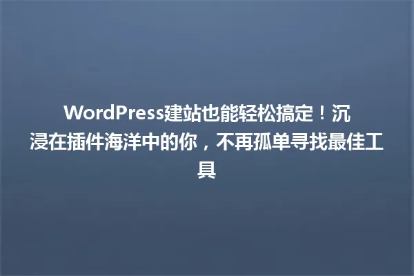 WordPress建站也能轻松搞定！沉浸在插件海洋中的你，不再孤单寻找最佳工具 一
