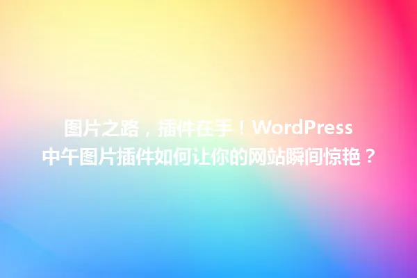 图片之路，插件在手！WordPress中午图片插件如何让你的网站瞬间惊艳？ 一