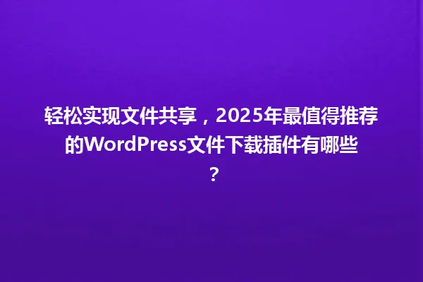 轻松实现文件共享,2025年最值得推荐的WordPress文件下载插件有哪些? 一