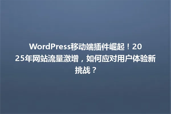 WordPress移动端插件崛起!2025年网站流量激增,如何应对用户体验新挑战? 一