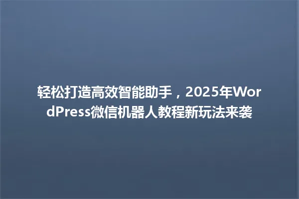 轻松打造高效智能助手，2025年WordPress微信机器人教程新玩法来袭 一