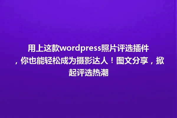 用上这款wordpress照片评选插件，你也能轻松成为摄影达人！图文分享，掀起评选热潮 一