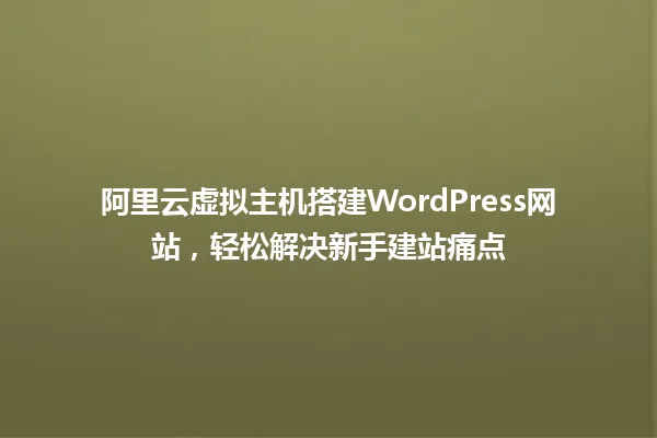 阿里云虚拟主机搭建WordPress网站，轻松解决新手建站痛点 一