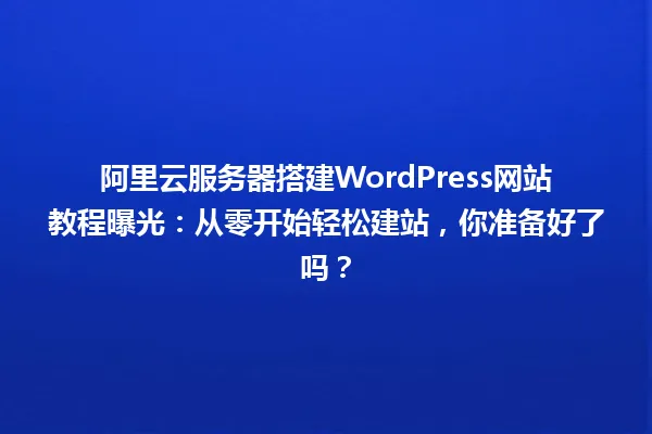 阿里云服务器搭建WordPress网站教程曝光:从零开始轻松建站,你准备好了吗? 一