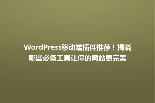 WordPress移动端插件推荐！揭晓哪些必备工具让你的网站更完美 一