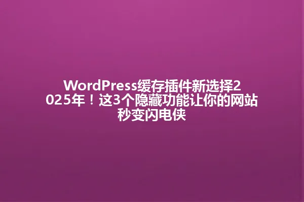 WordPress缓存插件新选择2025年!这3个隐藏功能让你的网站秒变闪电侠 一