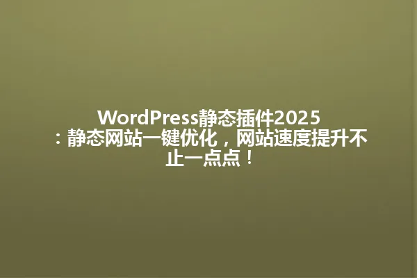 WordPress静态插件2025:静态网站一键优化,网站速度提升不止一点点! 一