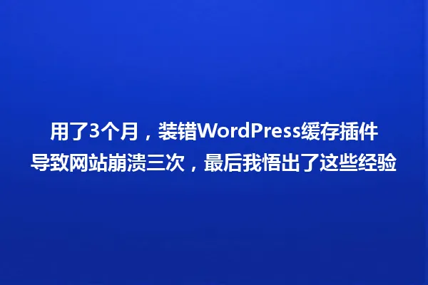 用了3个月,装错WordPress缓存插件导致网站崩溃三次,最后我悟出了这些经验 一