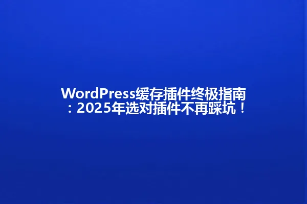WordPress缓存插件终极指南:2025年选对插件不再踩坑! 一