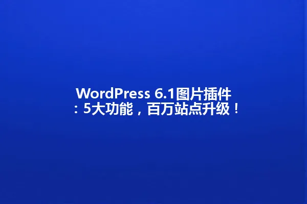 WordPress 6.1图片插件:5大功能,百万站点升级! 一