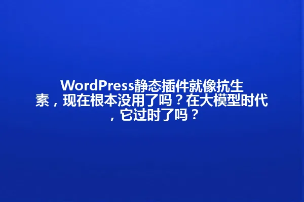 WordPress静态插件就像抗生素,现在根本没用了吗?在大模型时代,它过时了吗? 一