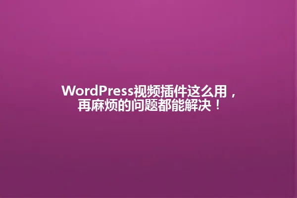 WordPress视频插件这么用，再麻烦的问题都能解决！ 一