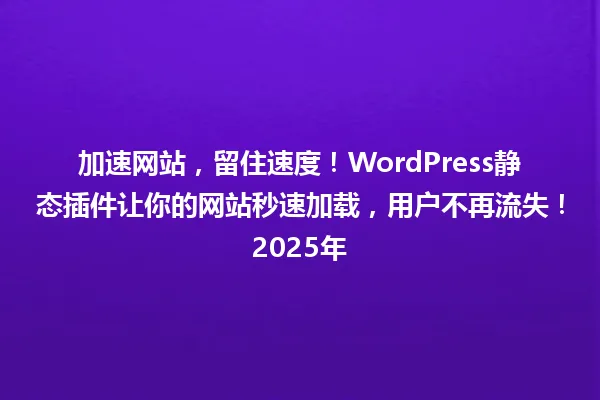 加速网站,留住速度!WordPress静态插件让你的网站秒速加载,用户不再流失!2025年 一