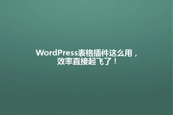 WordPress表格插件这么用,效率直接起飞了! 一