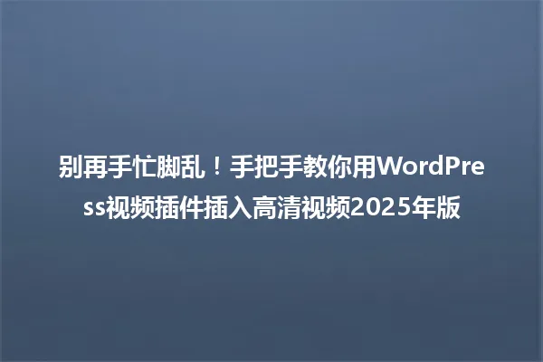 别再手忙脚乱！手把手教你用WordPress视频插件插入高清视频2025年版 一