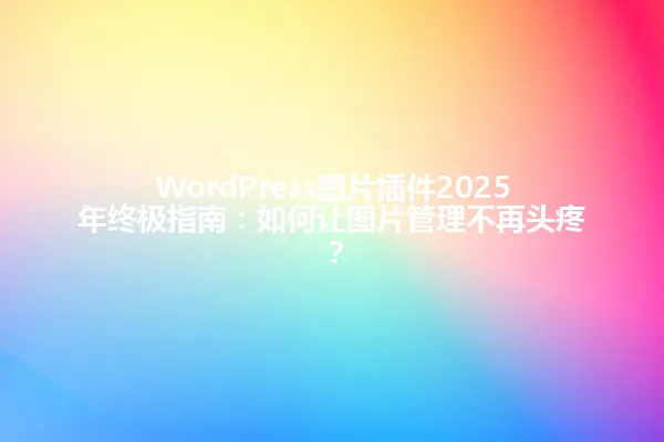 WordPress图片插件2025年终极指南:如何让图片管理不再头疼? 一