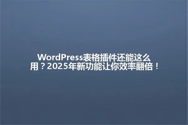 WordPress表格插件还能这么用?2025年新功能让你效率翻倍! 一
