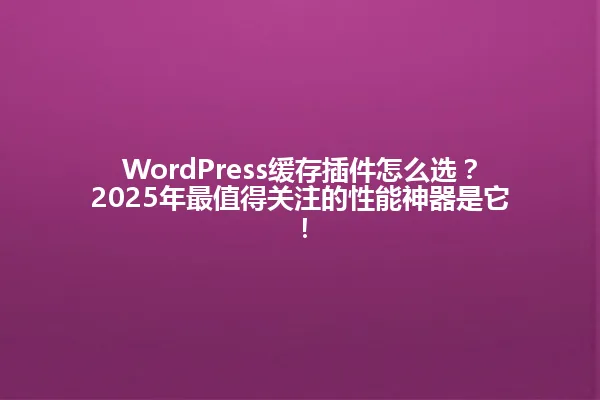WordPress缓存插件怎么选？2025年最值得关注的性能神器是它！ 一
