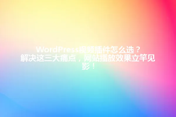 WordPress视频插件怎么选?解决这三大痛点,网站播放效果立竿见影! 一