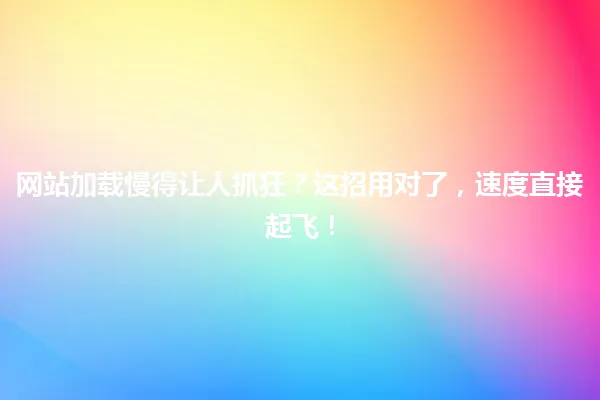 网站加载慢得让人抓狂?这招用对了,速度直接起飞! 一