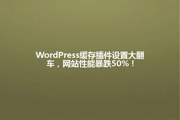 WordPress缓存插件设置大翻车,网站性能暴跌50%! 一