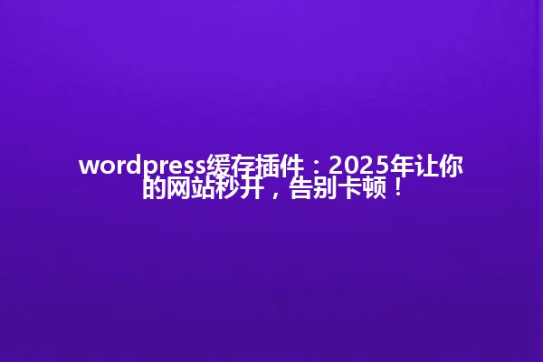 wordpress缓存插件:2025年让你的网站秒开,告别卡顿! 一