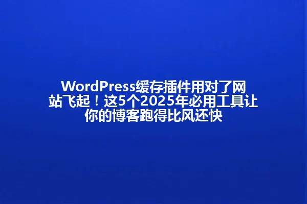 WordPress缓存插件用对了网站飞起!这5个2025年必用工具让你的博客跑得比风还快 一