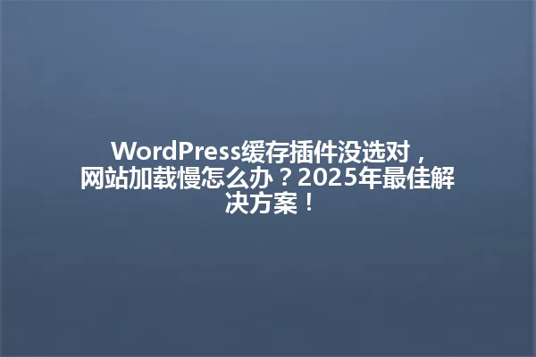 WordPress缓存插件没选对,网站加载慢怎么办?2025年最佳解决方案! 一