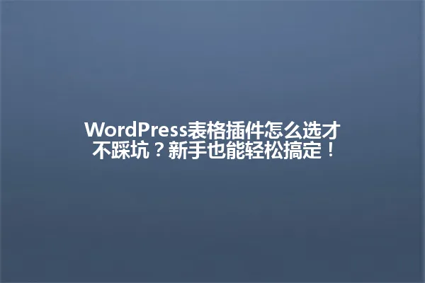 WordPress表格插件怎么选才不踩坑?新手也能轻松搞定! 一