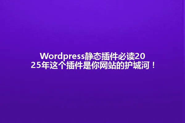 Wordpress静态插件必读2025年这个插件是你网站的护城河！ 一