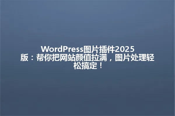 WordPress图片插件2025版:帮你把网站颜值拉满,图片处理轻松搞定! 一