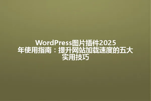 WordPress图片插件2025年使用指南:提升网站加载速度的五大实用技巧 一