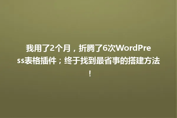 我用了2个月,折腾了6次WordPress表格插件;终于找到最省事的搭建方法! 一