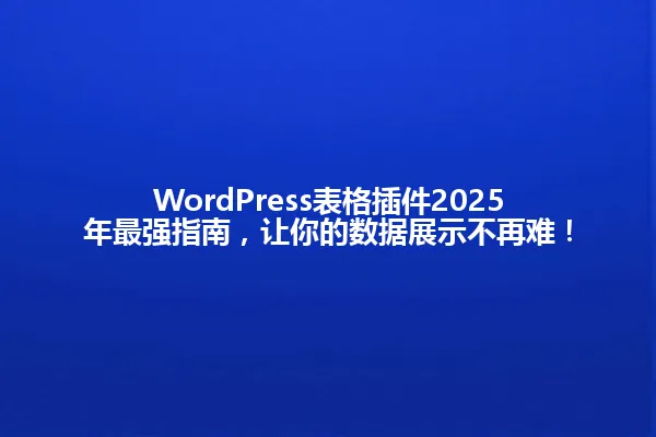 WordPress表格插件2025年最强指南,让你的数据展示不再难! 一