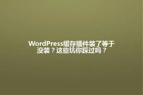 WordPress缓存插件装了等于没装?这些坑你踩过吗? 一
