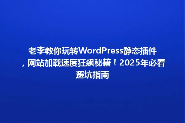 老李教你玩转WordPress静态插件,网站加载速度狂飙秘籍!2025年必看避坑指南 一