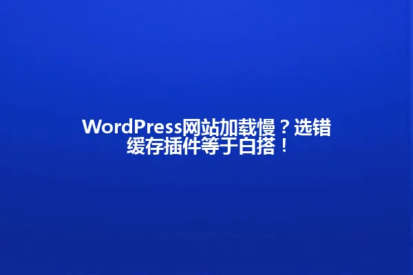 WordPress网站加载慢?选错缓存插件等于白搭! 一