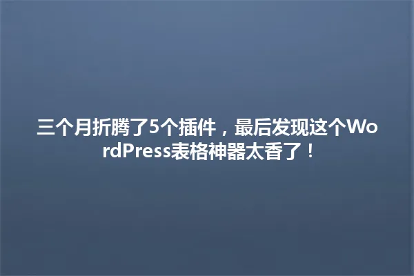 三个月折腾了5个插件,最后发现这个WordPress表格神器太香了! 一