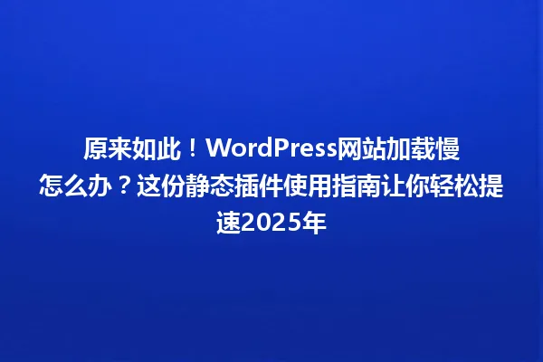 原来如此!WordPress网站加载慢怎么办?这份静态插件使用指南让你轻松提速2025年 一